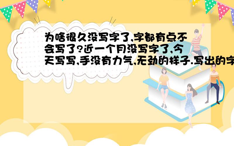 为啥很久没写字了,字都有点不会写了?近一个月没写字了,今天写写,手没有力气,无劲的样子.写出的字不像以前的字,像飞起来的.该怎么办?