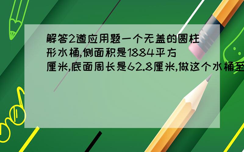 解答2道应用题一个无盖的圆柱形水桶,侧面积是1884平方厘米,底面周长是62.8厘米,做这个水桶至少要多少平方分泌的铁皮?这个水桶的容量是多少立方分米?