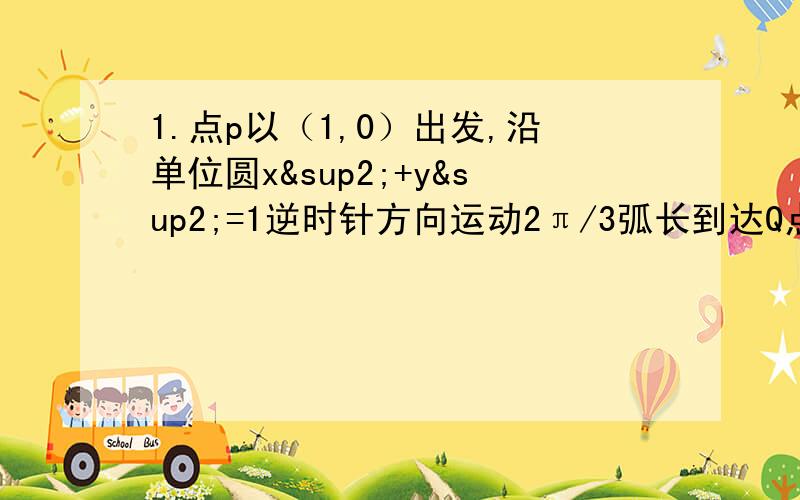 1.点p以（1,0）出发,沿单位圆x²+y²=1逆时针方向运动2π/3弧长到达Q点,Q的坐标是2.满足sina＜（根号3）/2,cosa＞1/2且a∈（0,2π）的角a的取值范围是