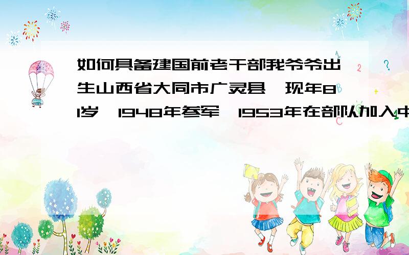 如何具备建国前老干部我爷爷出生山西省大同市广灵县,现年81岁,1948年参军,1953年在部队加入中国共产党,曾参加过解放定县、北京、赣州、连县、曲江及抗美援朝战争和上甘岭战役,在部队参