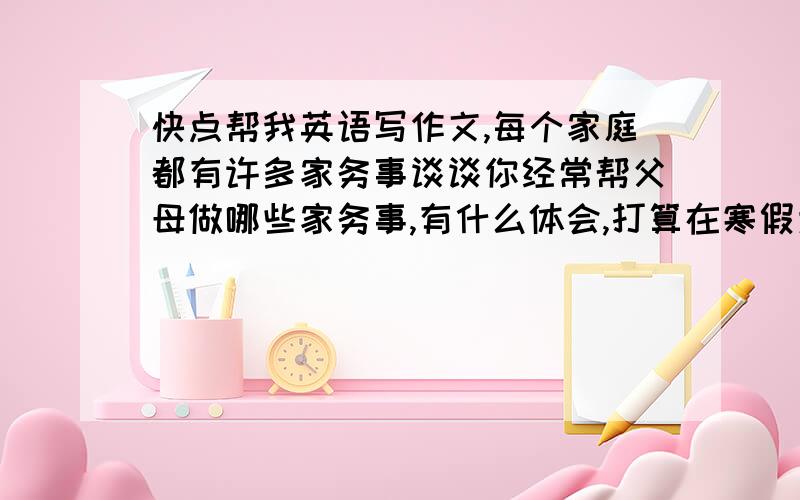 快点帮我英语写作文,每个家庭都有许多家务事谈谈你经常帮父母做哪些家务事,有什么体会,打算在寒假为家