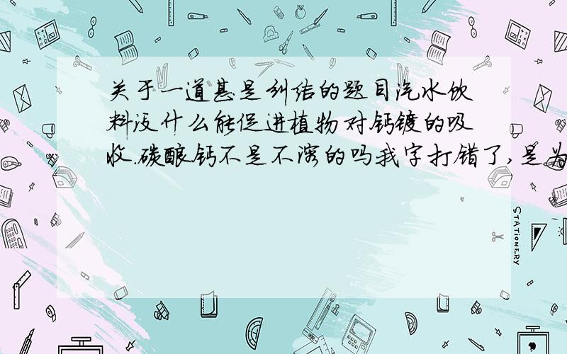 关于一道甚是纠结的题目汽水饮料没什么能促进植物对钙镁的吸收.碳酸钙不是不溶的吗我字打错了,是为什么