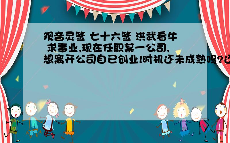 观音灵签 七十六签 洪武看牛 求事业,现在任职某一公司,想离开公司自已创业!时机还未成熟吗?还要等下去吗?什麼时候才是适当机会...