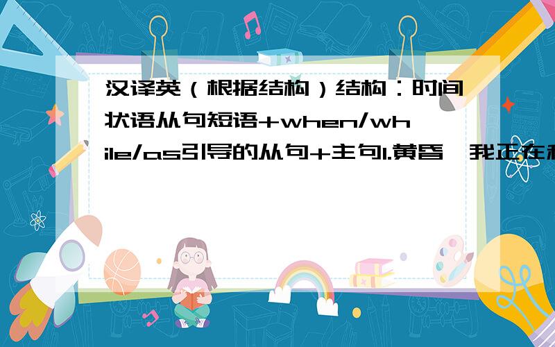 汉译英（根据结构）结构：时间状语从句短语+when/while/as引导的从句+主句1.黄昏,我正在和一群孩子在河边玩.忽然发现岸边的人们都被染成黄色.同时,水面上,大巴上和树都被笼罩在一片金色光