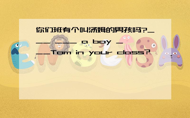 你们班有个叫汤姆的男孩吗?___ ___ a boy ___Tom in your class?