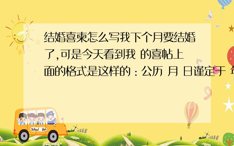 结婚喜柬怎么写我下个月要结婚了,可是今天看到我 的喜帖上面的格式是这样的：公历 月 日谨定于 年 （星期 ） 农历 月 日为 举行结婚典礼敬备喜筵恭请光临敬邀席设：时间：这样的格式