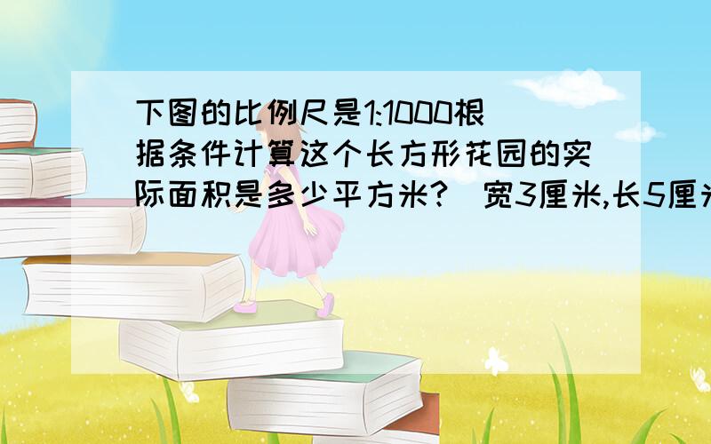 下图的比例尺是1:1000根据条件计算这个长方形花园的实际面积是多少平方米?（宽3厘米,长5厘米）过程写出来