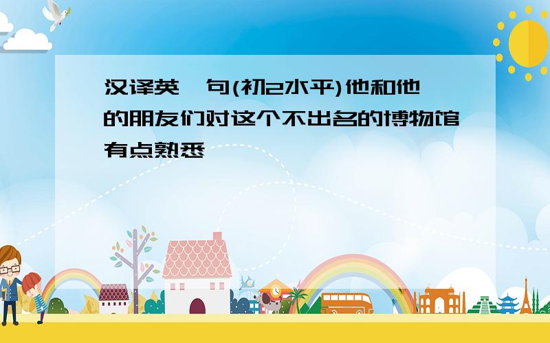 汉译英一句(初2水平)他和他的朋友们对这个不出名的博物馆有点熟悉