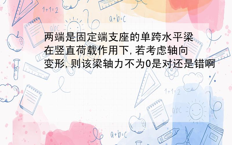 两端是固定端支座的单跨水平梁在竖直荷载作用下,若考虑轴向变形,则该梁轴力不为0是对还是错啊