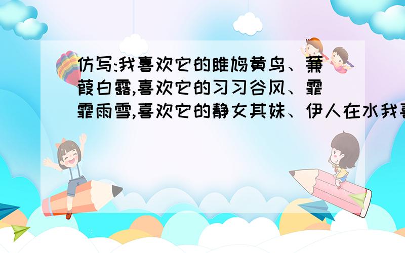 仿写:我喜欢它的雎鸠黄鸟、蒹葭白露,喜欢它的习习谷风、霏霏雨雪,喜欢它的静女其姝、伊人在水我喜欢它的雎鸠黄鸟、蒹葭白露,喜欢它的习习谷风、霏霏雨雪,喜欢它的静女其姝、伊人在