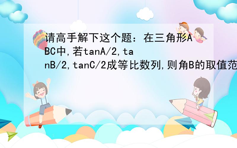 请高手解下这个题：在三角形ABC中,若tanA/2,tanB/2,tanC/2成等比数列,则角B的取值范围是A 0到30度 B 60度到120度 C 0到60度 D 120度到180度 除了B是闭区间,剩下的都是左开右闭区间