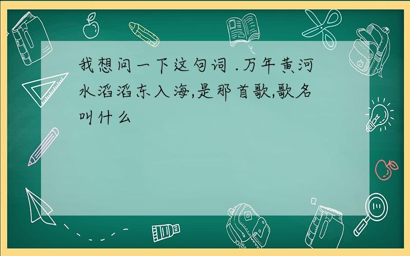 我想问一下这句词 .万年黄河水滔滔东入海,是那首歌,歌名叫什么