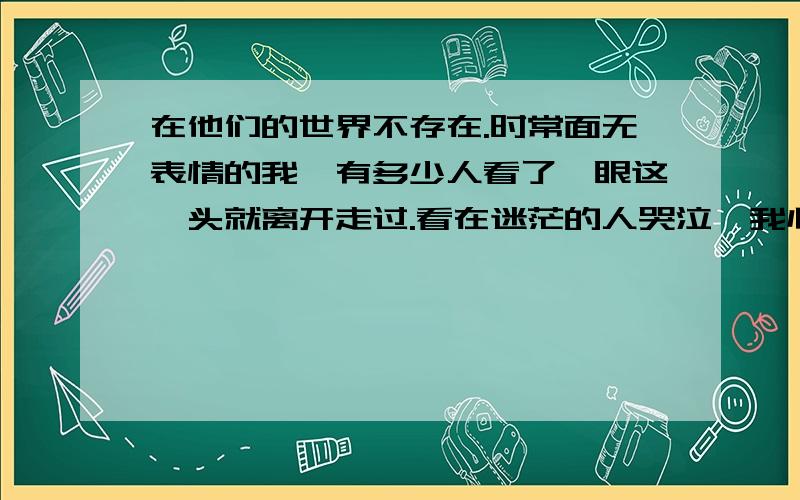 在他们的世界不存在.时常面无表情的我,有多少人看了一眼这丫头就离开走过.看在迷茫的人哭泣,我心里那么同情又不能以贱的名义靠近.看着那个抽烟堕落的姐姐,我跟她一直没有交情,看她沉