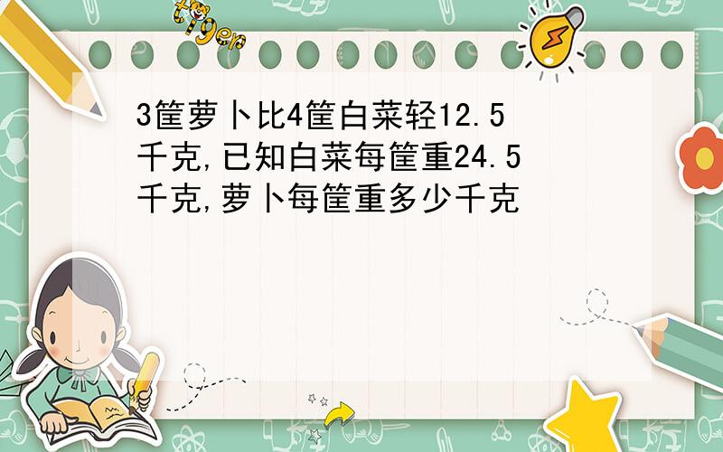 3筐萝卜比4筐白菜轻12.5千克,已知白菜每筐重24.5千克,萝卜每筐重多少千克