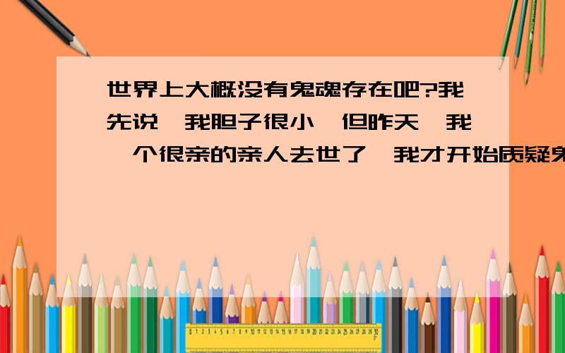 世界上大概没有鬼魂存在吧?我先说,我胆子很小,但昨天,我一个很亲的亲人去世了,我才开始质疑鬼的可信度,如果鬼魂存在,会投胎,会转世,也许我心里还有些许安慰,认为他的灵魂可能会继续延