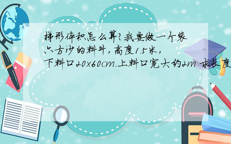 梯形体积怎么算?我要做一个装六方沙的料斗,高度1.5米,下料口20x60cm.上料口宽大约2m 求长度?如果高度控制在1.7m呢？3.94m的话有点长了，我打算控制在3m左右