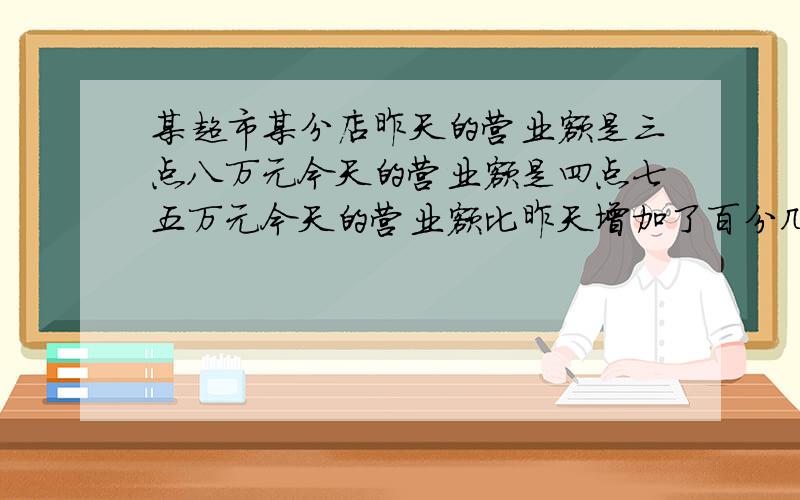 某超市某分店昨天的营业额是三点八万元今天的营业额是四点七五万元今天的营业额比昨天增加了百分几