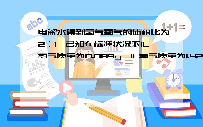 电解水得到氢气氧气的体积比为2：1,已知在标准状况下1L氢气质量为0.089g,1L氧气质量为1.429g 试计算电解水得到氢气氧气的质量比（要答案过程的..