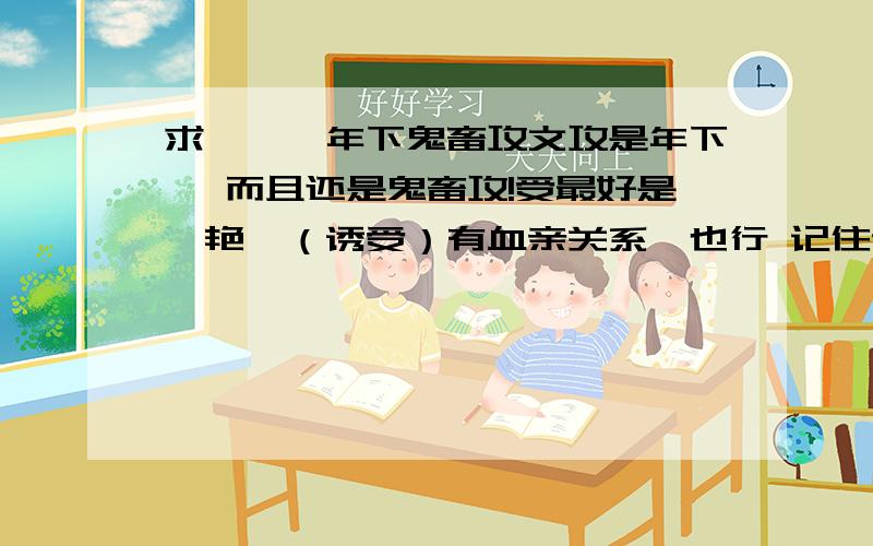 求```年下鬼畜攻文攻是年下旳 而且还是鬼畜攻!受最好是羙艳旳（诱受）有血亲关系旳也行 记住记住记住 一定要记住!年下鬼畜攻哦!不要师生文 也不要父子文!