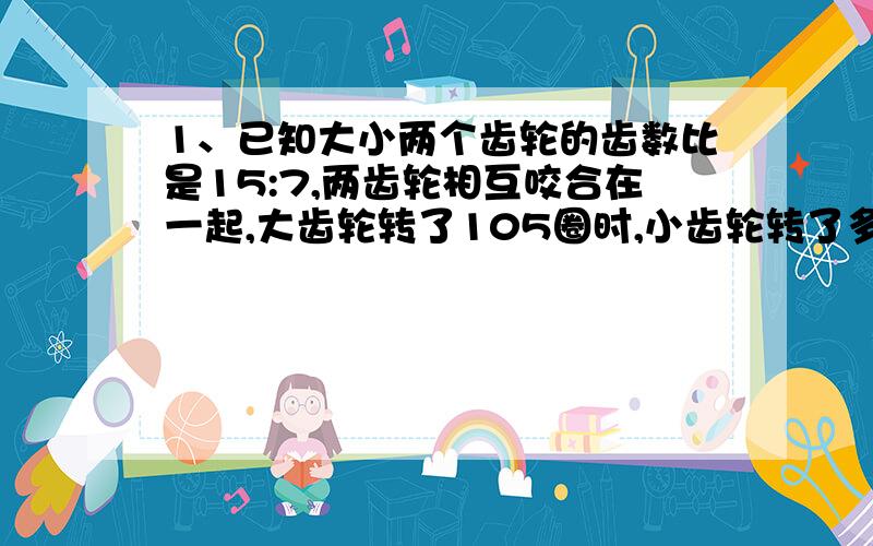 1、已知大小两个齿轮的齿数比是15:7,两齿轮相互咬合在一起,大齿轮转了105圈时,小齿轮转了多少圈?2、李师傅加工一批零件.如果每小时加工54个,那么将比原定时间提前1小时完成；如果每小时