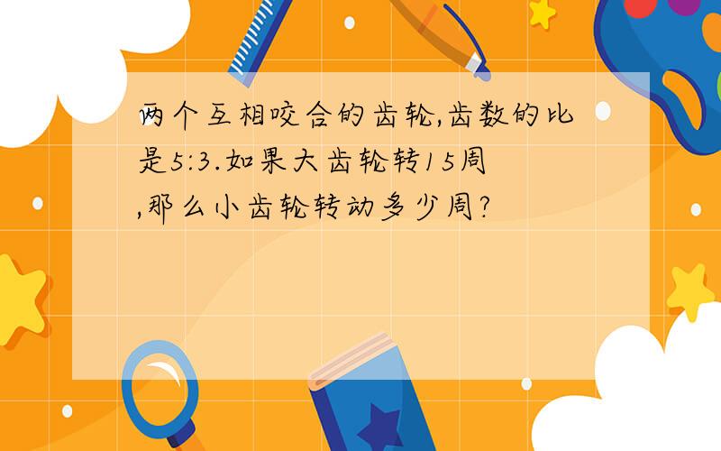 两个互相咬合的齿轮,齿数的比是5:3.如果大齿轮转15周,那么小齿轮转动多少周?