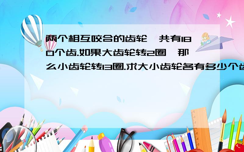 两个相互咬合的齿轮,共有180个齿.如果大齿轮转2圈,那么小齿轮转13圈.求大小齿轮各有多少个齿?