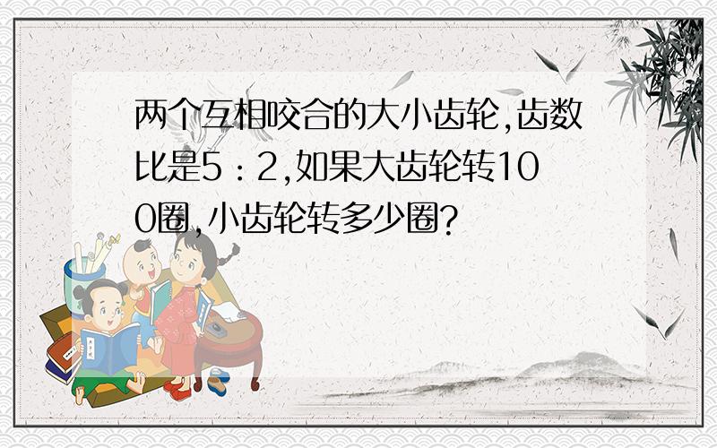 两个互相咬合的大小齿轮,齿数比是5：2,如果大齿轮转100圈,小齿轮转多少圈?