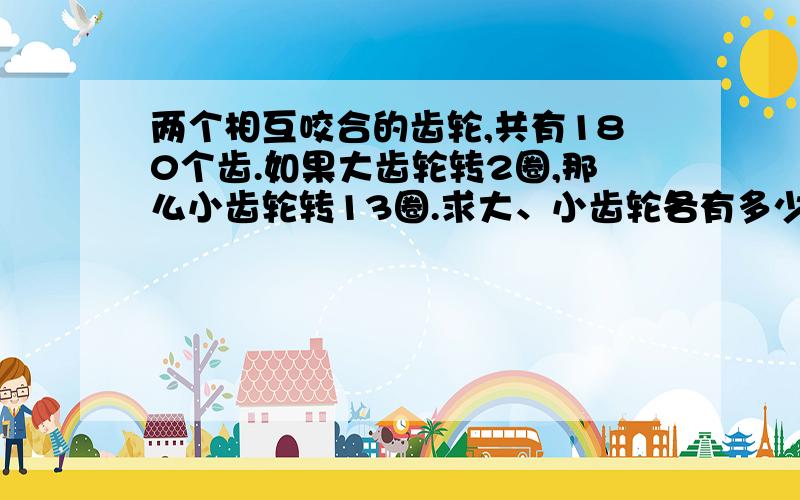 两个相互咬合的齿轮,共有180个齿.如果大齿轮转2圈,那么小齿轮转13圈.求大、小齿轮各有多少个齿.方法提示：齿轮的圈数与齿数成反比例