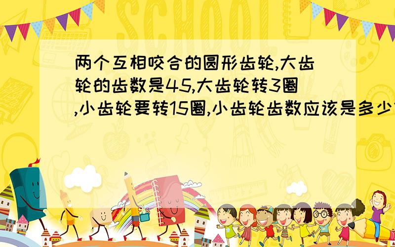 两个互相咬合的圆形齿轮,大齿轮的齿数是45,大齿轮转3圈,小齿轮要转15圈,小齿轮齿数应该是多少?