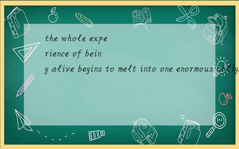 the whole experience of being alive begins to melt into one enormous obligation.being ,alive ,begins to 这三个词在这里分别是什么意思啊?