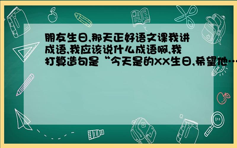 朋友生日,那天正好语文课我讲成语,我应该说什么成语啊,我打算造句是“今天是的XX生日,希望他…”