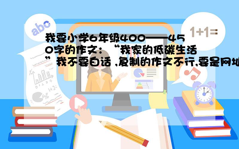 我要小学6年级400——450字的作文：“我家的低碳生活”我不要白话 ,复制的作文不行,要是网址就可以