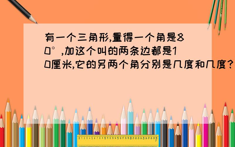 有一个三角形,量得一个角是80°,加这个叫的两条边都是10厘米,它的另两个角分别是几度和几度？