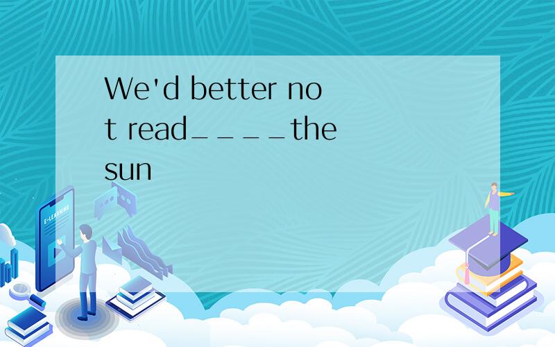 We'd better not read____the sun