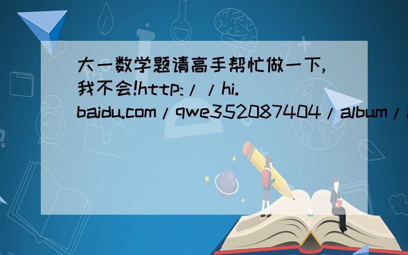 大一数学题请高手帮忙做一下,我不会!http://hi.baidu.com/qwe352087404/album/item/e6f1bdc424b5b57be4dd3baa.html#谢谢了急用