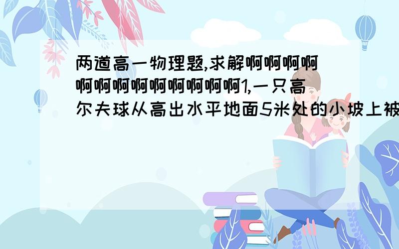 两道高一物理题,求解啊啊啊啊啊啊啊啊啊啊啊啊啊1,一只高尔夫球从高出水平地面5米处的小坡上被水平击出后,恰好落入距出击点20米的小洞里(忽略空气阻力,计算时取g=10m\s）求球的水平速度