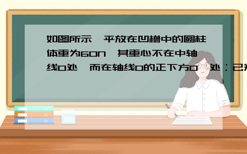 如图所示,平放在凹槽中的圆柱体重为60N,其重心不在中轴线O处,而在轴线O的正下方O'处；已知：∠POQ＝90°,∠PO'Q＝120°,不计槽对圆柱体的摩擦.请在图中画出球的受力示意图,并计算出接触点P对