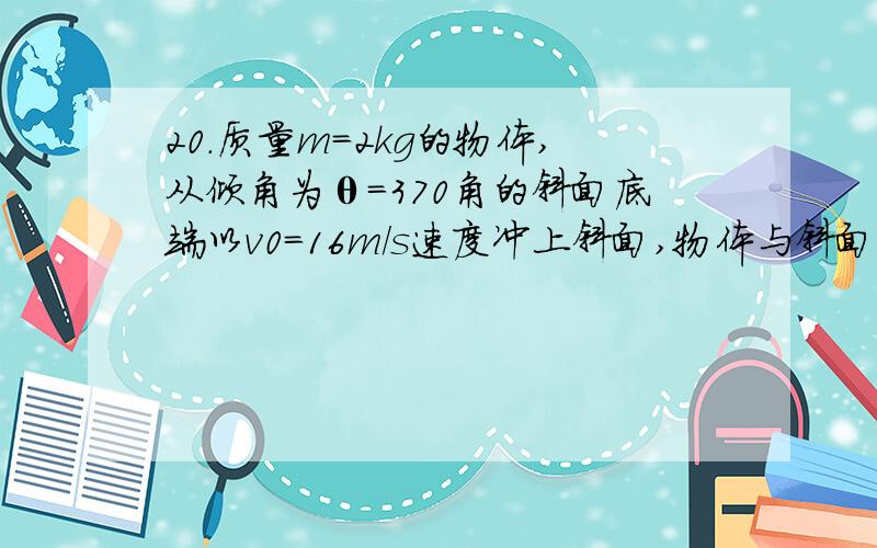 20.质量m=2kg的物体,从倾角为θ=370角的斜面底端以v0=16m/s速度冲上斜面,物体与斜面之间动摩擦因数u=0.25, g取10m/s2求（1）物体向上运动的加速度（2）物体经过多长时间速度为零；此时位移为多