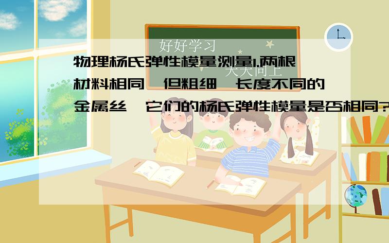 物理杨氏弹性模量测量1.两根材料相同,但粗细、长度不同的金属丝,它们的杨氏弹性模量是否相同?2.光杠杆有什么优点?怎样提高光杠杆的灵敏度?3.在实验中如果要求测量的相对不确定度不超