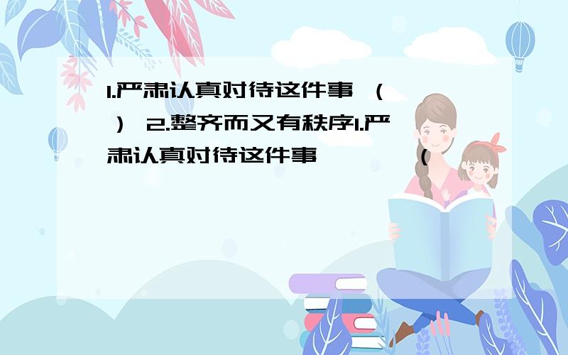 1.严肃认真对待这件事 （ ） 2.整齐而又有秩序1.严肃认真对待这件事       （                   ）2.整齐而又有秩序               （                   ）将语句改写为成语.