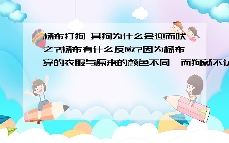 杨布打狗 其狗为什么会迎而吠之?杨布有什么反应?因为杨布穿的衣服与原来的颜色不同,而狗就不认识杨布,对他吠叫.杨布则认为其狗造反了,非常生气,便打它.