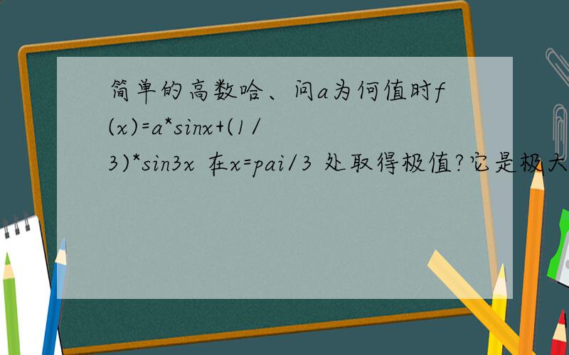 简单的高数哈、问a为何值时f(x)=a*sinx+(1/3)*sin3x 在x=pai/3 处取得极值?它是极大值还是极小值?并求此极值?