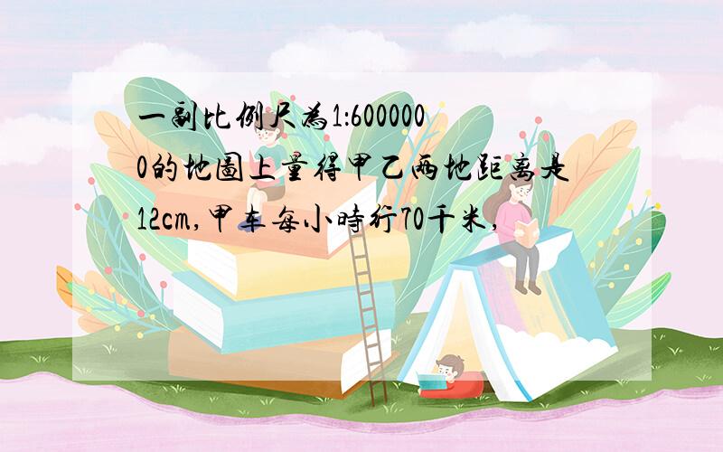 一副比例尺为1：6000000的地图上量得甲乙两地距离是12cm,甲车每小时行70千米,