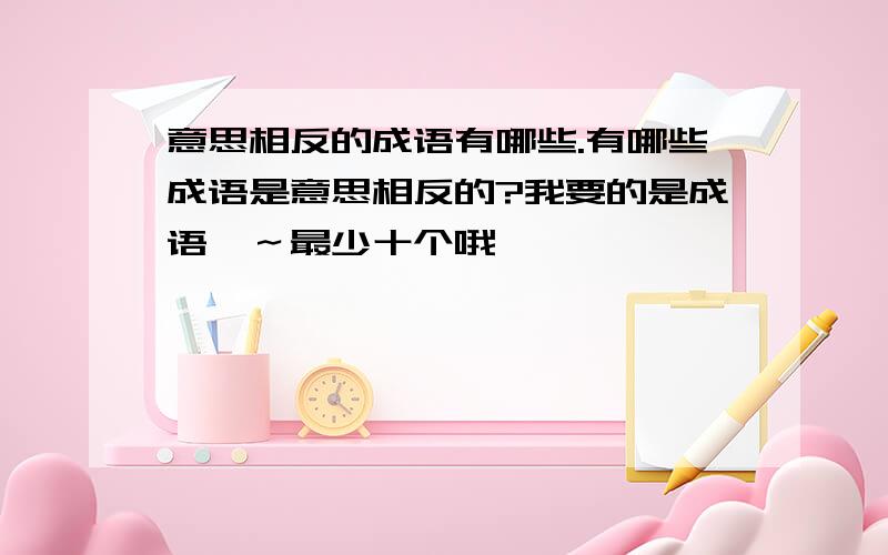 意思相反的成语有哪些.有哪些成语是意思相反的?我要的是成语耶～最少十个哦