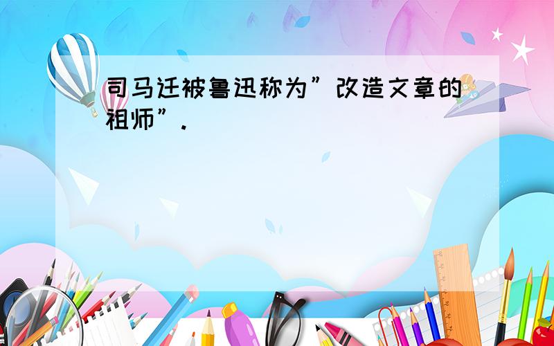 司马迁被鲁迅称为”改造文章的祖师”.