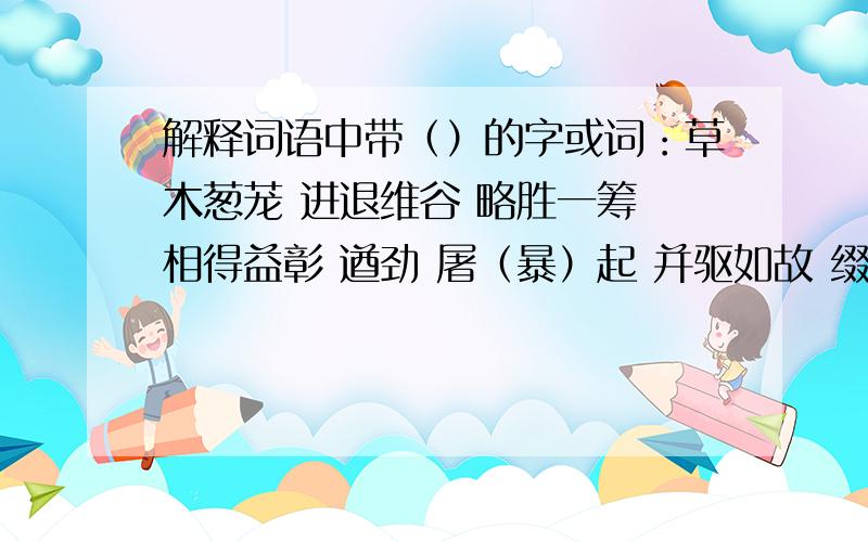 解释词语中带（）的字或词：草木葱茏 进退维谷 略胜一筹 相得益彰 遒劲 屠（暴）起 并驱如故 缀行 羁绊疮痍 观瞻 顾野有麦场 苫蔽 犬坐于前 一狼（洞）其中 （意）将（遂）入（以）攻