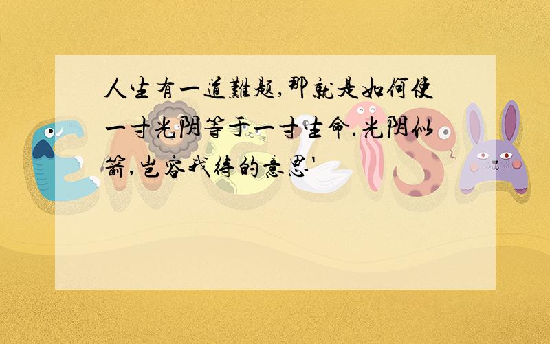 人生有一道难题,那就是如何使一寸光阴等于一寸生命.光阴似箭,岂容我待的意思'