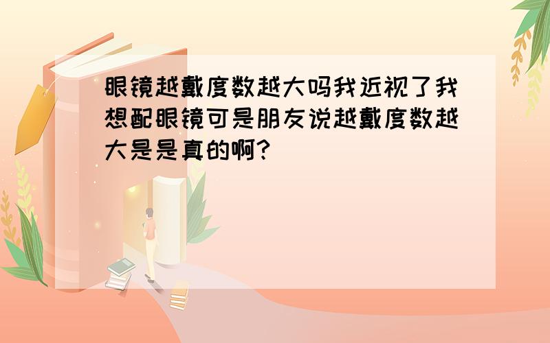 眼镜越戴度数越大吗我近视了我想配眼镜可是朋友说越戴度数越大是是真的啊?