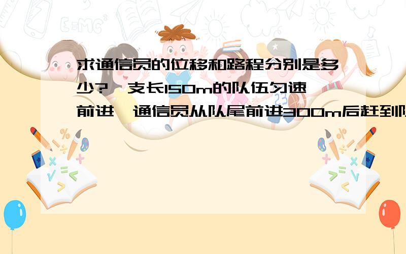 求通信员的位移和路程分别是多少?一支长150m的队伍匀速前进,通信员从队尾前进300m后赶到队首,传达命令后立即返回,当通信员回到队尾时,队伍已前进了200m,则在此全过程中,通信员的位移和路