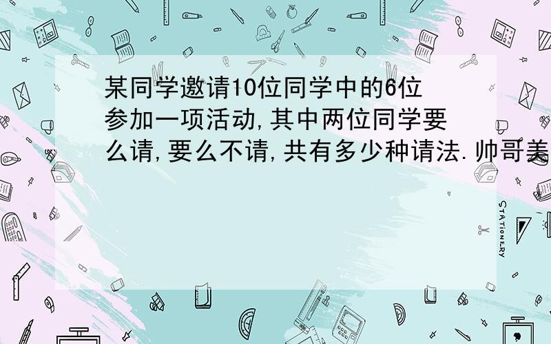 某同学邀请10位同学中的6位参加一项活动,其中两位同学要么请,要么不请,共有多少种请法.帅哥美女帮帮忙.